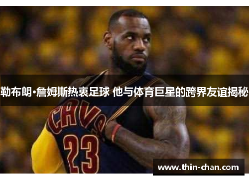 勒布朗·詹姆斯热衷足球 他与体育巨星的跨界友谊揭秘